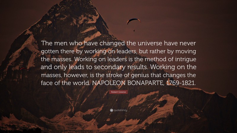Robert Greene Quote: “The men who have changed the universe have never gotten there by working on leaders, but rather by moving the masses. Working on leaders is the method of intrigue and only leads to secondary results. Working on the masses, however, is the stroke of genius that changes the face of the world. NAPOLEON BONAPARTE, 1769-1821.”