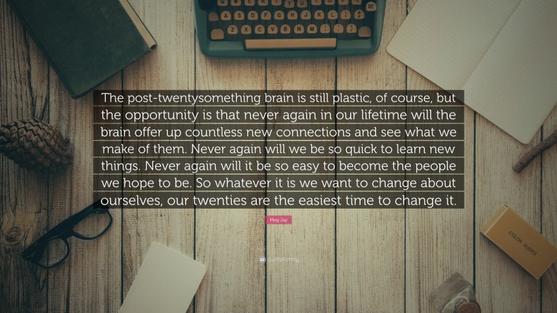 Meg Jay Quote: “The post-twentysomething brain is still plastic, of course, but the opportunity is that never again in our lifetime will the brain offer up countless new connections and see what we make of them. Never again will we be so quick to learn new things. Never again will it be so easy to become the people we hope to be. So whatever it is we want to change about ourselves, our twenties are the easiest time to change it.”
