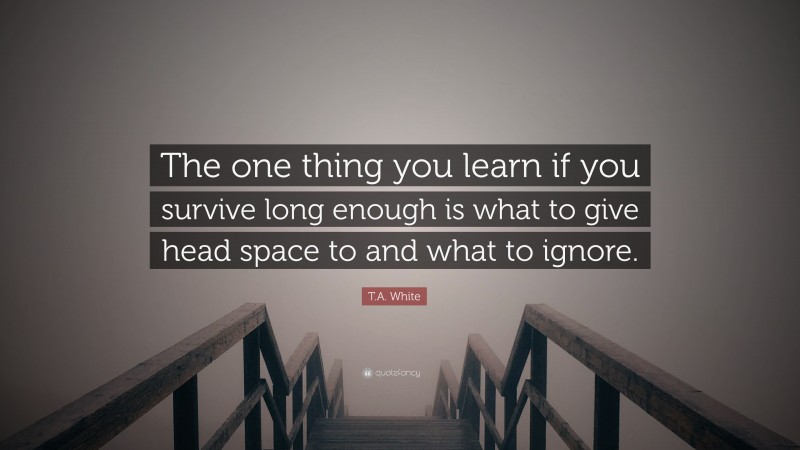 T.A. White Quote: “The one thing you learn if you survive long enough is what to give head space to and what to ignore.”