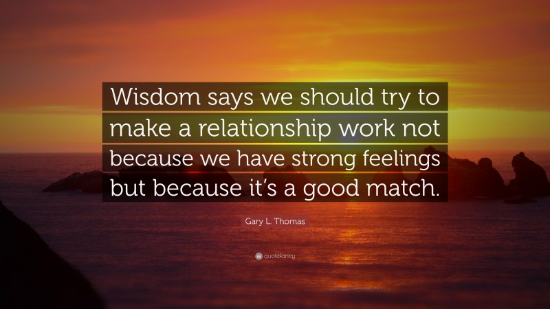 Gary L. Thomas Quote: “Wisdom says we should try to make a relationship work not because we have strong feelings but because it’s a good match.”