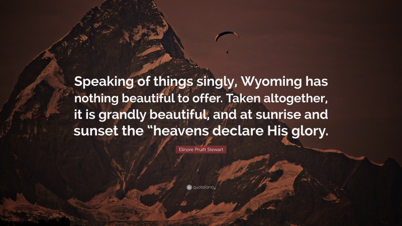 Elinore Pruitt Stewart Quote: “Speaking of things singly, Wyoming has nothing beautiful to offer. Taken altogether, it is grandly beautiful, and at sunrise and sunset the “heavens declare His glory.”