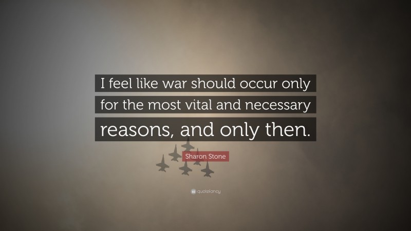 Sharon Stone Quote: “I feel like war should occur only for the most vital and necessary reasons, and only then.”