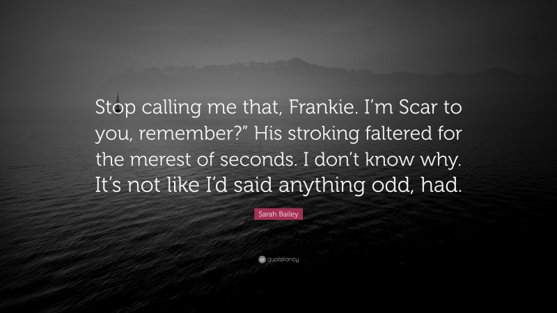 Sarah Bailey Quote: “Stop calling me that, Frankie. I’m Scar to you, remember?” His stroking faltered for the merest of seconds. I don’t know why. It’s not like I’d said anything odd, had.”