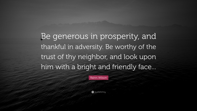 Rainn Wilson Quote: “Be generous in prosperity, and thankful in adversity. Be worthy of the trust of thy neighbor, and look upon him with a bright and friendly face...”