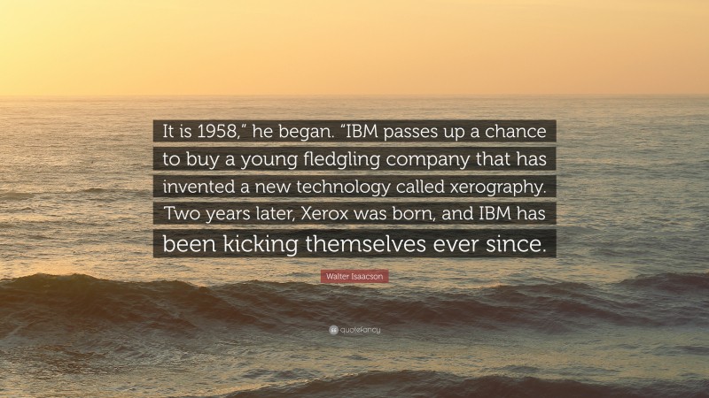 Walter Isaacson Quote: “It is 1958,” he began. “IBM passes up a chance to buy a young fledgling company that has invented a new technology called xerography. Two years later, Xerox was born, and IBM has been kicking themselves ever since.”