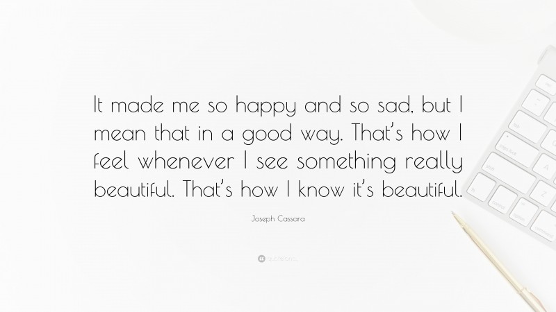 Joseph Cassara Quote: “It made me so happy and so sad, but I mean that in a good way. That’s how I feel whenever I see something really beautiful. That’s how I know it’s beautiful.”