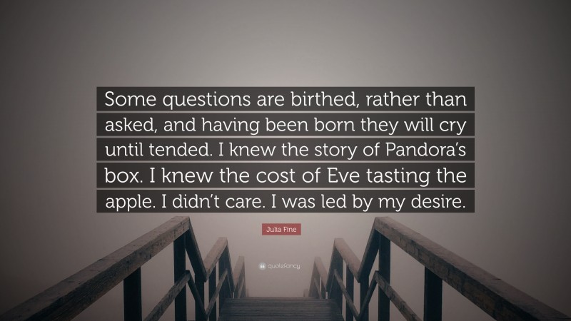 Julia Fine Quote: “Some questions are birthed, rather than asked, and having been born they will cry until tended. I knew the story of Pandora’s box. I knew the cost of Eve tasting the apple. I didn’t care. I was led by my desire.”