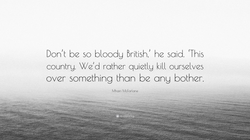 Mhairi McFarlane Quote: “Don’t be so bloody British,’ he said. ‘This country. We’d rather quietly kill ourselves over something than be any bother.”