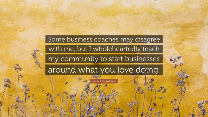 Kevin J. Donaldson Quote: “Some business coaches may disagree with me, but I wholeheartedly teach my community to start businesses around what you love doing.”