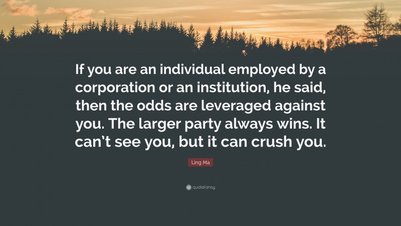 Ling Ma Quote: “If you are an individual employed by a corporation or an institution, he said, then the odds are leveraged against you. The larger party always wins. It can’t see you, but it can crush you.”