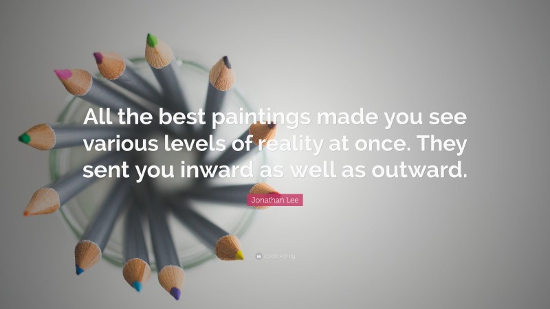 Jonathan Lee Quote: “All the best paintings made you see various levels of reality at once. They sent you inward as well as outward.”