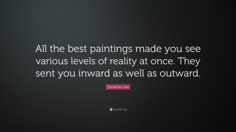 Jonathan Lee Quote: “All the best paintings made you see various levels of reality at once. They sent you inward as well as outward.”