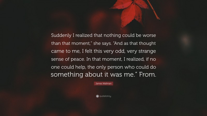 James Wallman Quote: “Suddenly I realized that nothing could be worse than that moment,” she says. “And as that thought came to me, I felt this very odd, very strange sense of peace. In that moment, I realized, if no one could help, the only person who could do something about it was me.” From.”