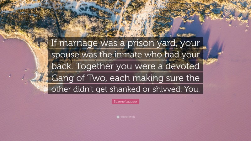 Suanne Laqueur Quote: “If marriage was a prison yard, your spouse was the inmate who had your back. Together you were a devoted Gang of Two, each making sure the other didn’t get shanked or shivved. You.”