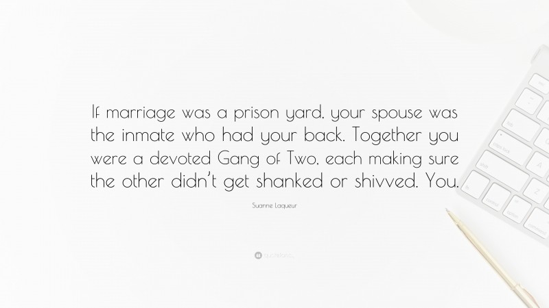 Suanne Laqueur Quote: “If marriage was a prison yard, your spouse was the inmate who had your back. Together you were a devoted Gang of Two, each making sure the other didn’t get shanked or shivved. You.”