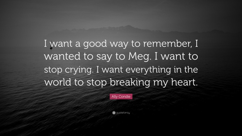 Ally Condie Quote: “I want a good way to remember, I wanted to say to Meg. I want to stop crying. I want everything in the world to stop breaking my heart.”