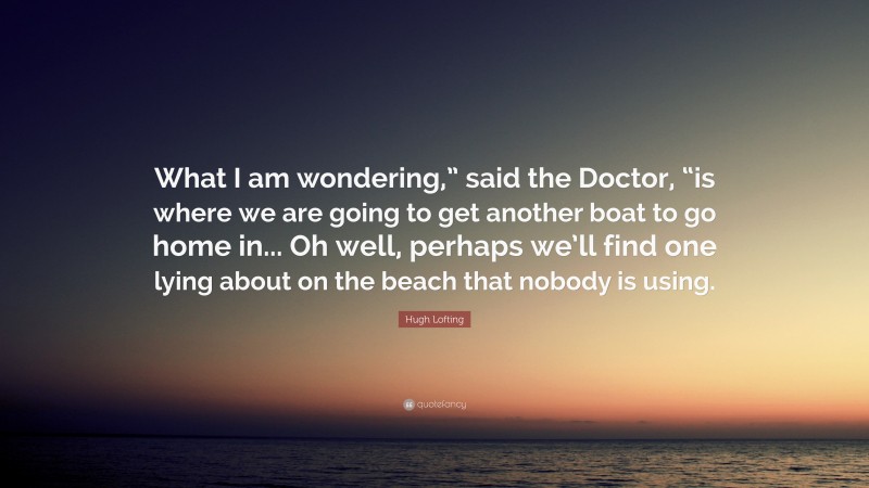 Hugh Lofting Quote: “What I am wondering,” said the Doctor, “is where we are going to get another boat to go home in... Oh well, perhaps we’ll find one lying about on the beach that nobody is using.”