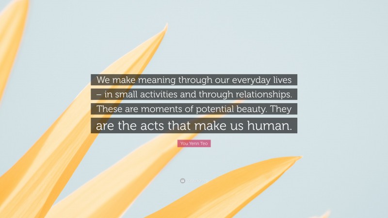 You Yenn Teo Quote: “We make meaning through our everyday lives – in small activities and through relationships. These are moments of potential beauty. They are the acts that make us human.”