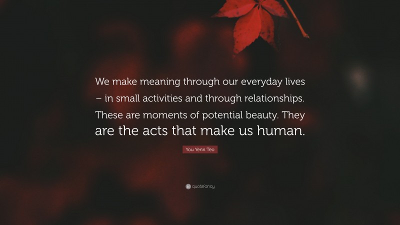 You Yenn Teo Quote: “We make meaning through our everyday lives – in small activities and through relationships. These are moments of potential beauty. They are the acts that make us human.”