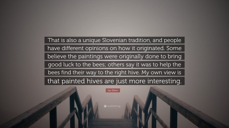 Jay Ebben Quote: “That is also a unique Slovenian tradition, and people have different opinions on how it originated. Some believe the paintings were originally done to bring good luck to the bees; others say it was to help the bees find their way to the right hive. My own view is that painted hives are just more interesting.”