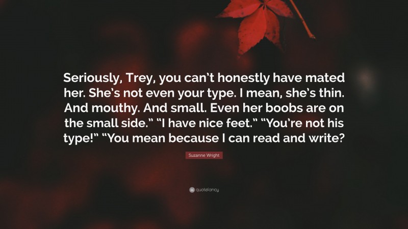 Suzanne Wright Quote: “Seriously, Trey, you can’t honestly have mated her. She’s not even your type. I mean, she’s thin. And mouthy. And small. Even her boobs are on the small side.” “I have nice feet.” “You’re not his type!” “You mean because I can read and write?”