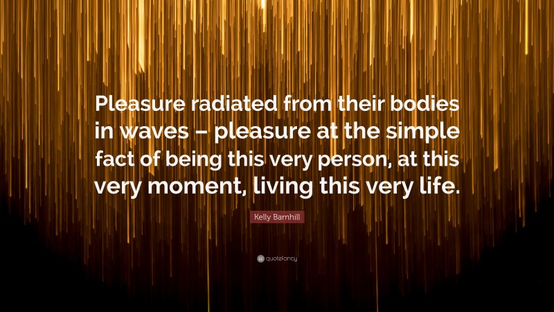 Kelly Barnhill Quote: “Pleasure radiated from their bodies in waves – pleasure at the simple fact of being this very person, at this very moment, living this very life.”