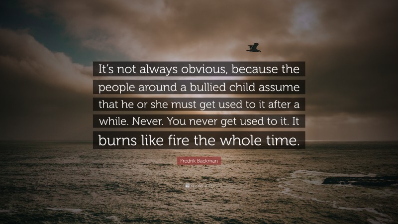 Fredrik Backman Quote: “It’s not always obvious, because the people around a bullied child assume that he or she must get used to it after a while. Never. You never get used to it. It burns like fire the whole time.”