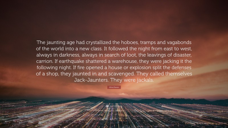 Alfred Bester Quote: “The jaunting age had crystallized the hoboes, tramps and vagabonds of the world into a new class. It followed the night from east to west, always in darkness, always in search of loot, the leavings of disaster, carrion. If earthquake shattered a warehouse, they were jacking it the following night. If fire opened a house or explosion split the defenses of a shop, they jaunted in and scavenged. They called themselves Jack-Jaunters. They were jackals.”