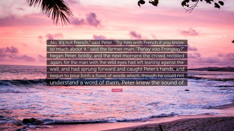 E. Nesbit Quote: “No, it’s not French,” said Peter. “Try him with French if you know so much about it,” said the farmer-man. “Parlay voo Frongsay?” began Peter, boldly, and the next moment the crowd recoiled again, for the man with the wild eyes had left leaning against the wall, and had sprung forward and caught Peter’s hands, and begun to pour forth a flood of words which, though he could not understand a word of them, Peter knew the sound of.”