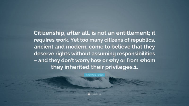 Victor Davis Hanson Quote: “Citizenship, after all, is not an entitlement; it requires work. Yet too many citizens of republics, ancient and modern, come to believe that they deserve rights without assuming responsibilities – and they don’t worry how or why or from whom they inherited their privileges.1.”