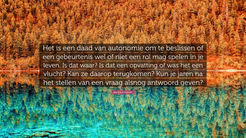 Marijke Schermer Quote: “Het is een daad van autonomie om te beslissen of een gebeurtenis wel of niet een rol mag spelen in je leven. Is dat waar? Is dat een opvatting of was het een vlucht? Kan ze daarop terugkomen? Kun je jaren na het stellen van een vraag alsnog antwoord geven?”