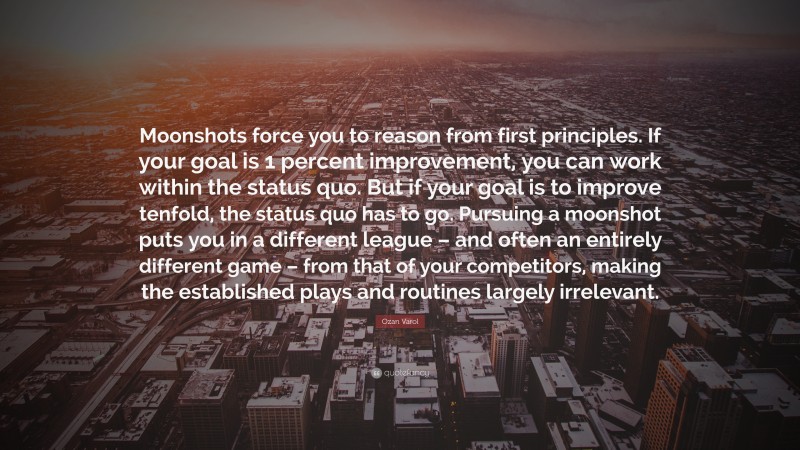 Ozan Varol Quote: “Moonshots force you to reason from first principles. If your goal is 1 percent improvement, you can work within the status quo. But if your goal is to improve tenfold, the status quo has to go. Pursuing a moonshot puts you in a different league – and often an entirely different game – from that of your competitors, making the established plays and routines largely irrelevant.”