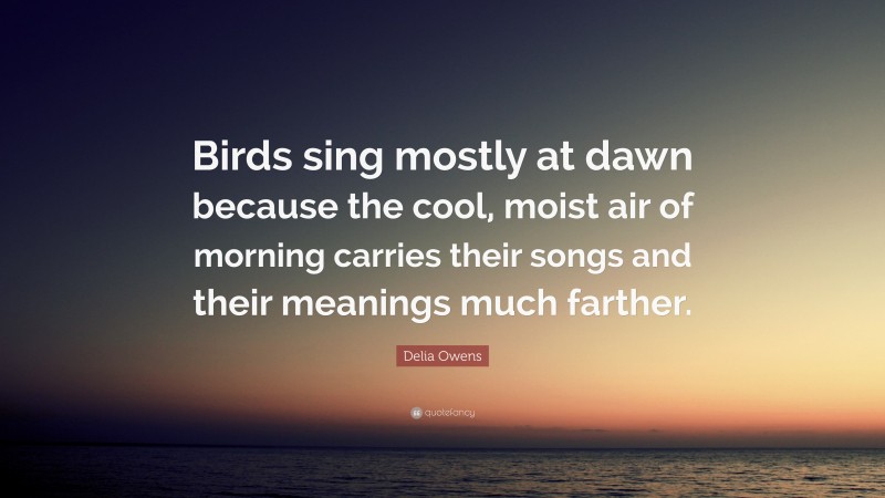 Delia Owens Quote: “Birds sing mostly at dawn because the cool, moist air of morning carries their songs and their meanings much farther.”