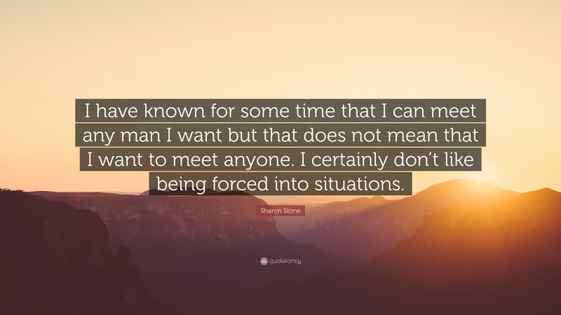 Sharon Stone Quote: “I have known for some time that I can meet any man I want but that does not mean that I want to meet anyone. I certainly don’t like being forced into situations.”