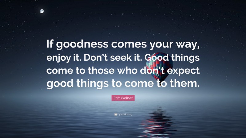 Eric Weiner Quote: “If goodness comes your way, enjoy it. Don’t seek it. Good things come to those who don’t expect good things to come to them.”
