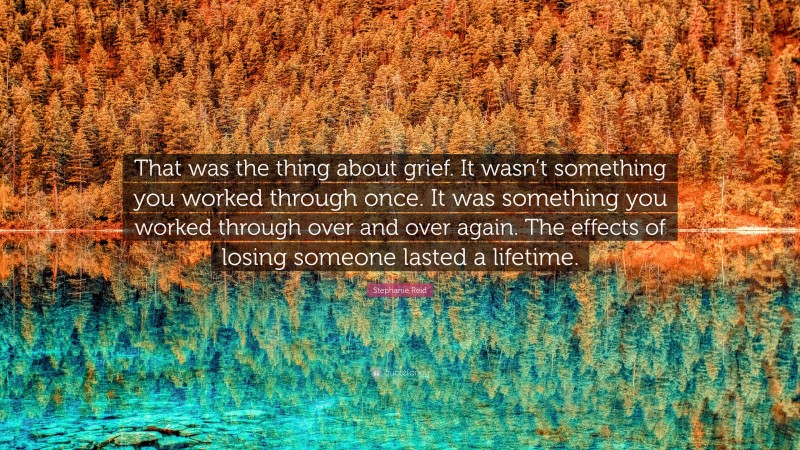 Stephanie Reid Quote: “That was the thing about grief. It wasn’t something you worked through once. It was something you worked through over and over again. The effects of losing someone lasted a lifetime.”