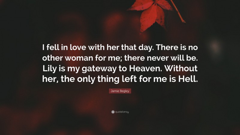 Jamie Begley Quote: “I fell in love with her that day. There is no other woman for me; there never will be. Lily is my gateway to Heaven. Without her, the only thing left for me is Hell.”