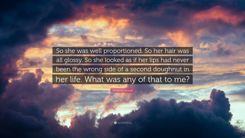 Jonathan Stroud Quote: “So she was well proportioned. So her hair was all glossy. So she looked as if her lips had never been the wrong side of a second doughnut in her life. What was any of that to me?”