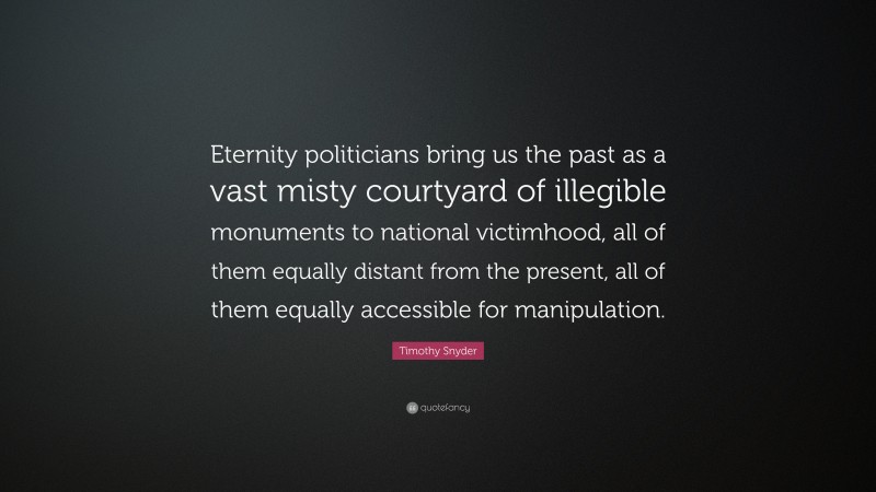 Timothy Snyder Quote: “Eternity politicians bring us the past as a vast misty courtyard of illegible monuments to national victimhood, all of them equally distant from the present, all of them equally accessible for manipulation.”