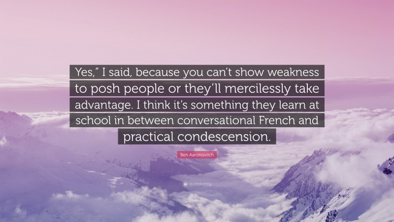 Ben Aaronovitch Quote: “Yes,” I said, because you can’t show weakness to posh people or they’ll mercilessly take advantage. I think it’s something they learn at school in between conversational French and practical condescension.”