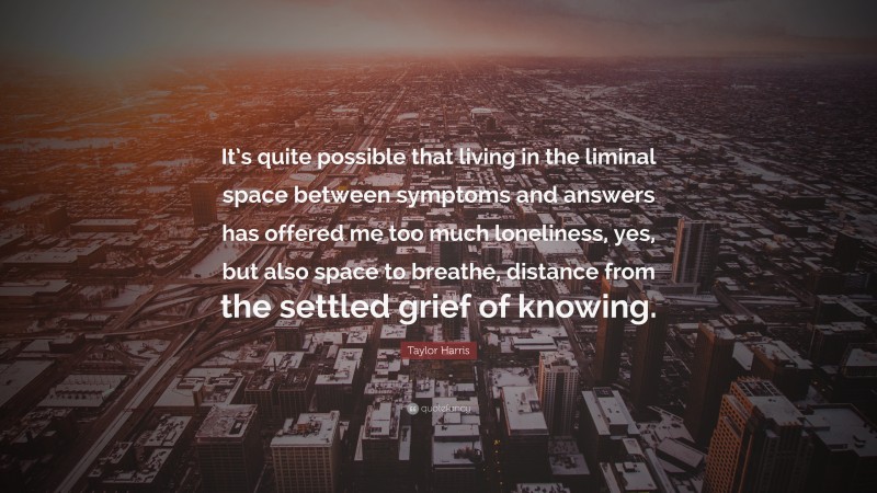 Taylor Harris Quote: “It’s quite possible that living in the liminal space between symptoms and answers has offered me too much loneliness, yes, but also space to breathe, distance from the settled grief of knowing.”