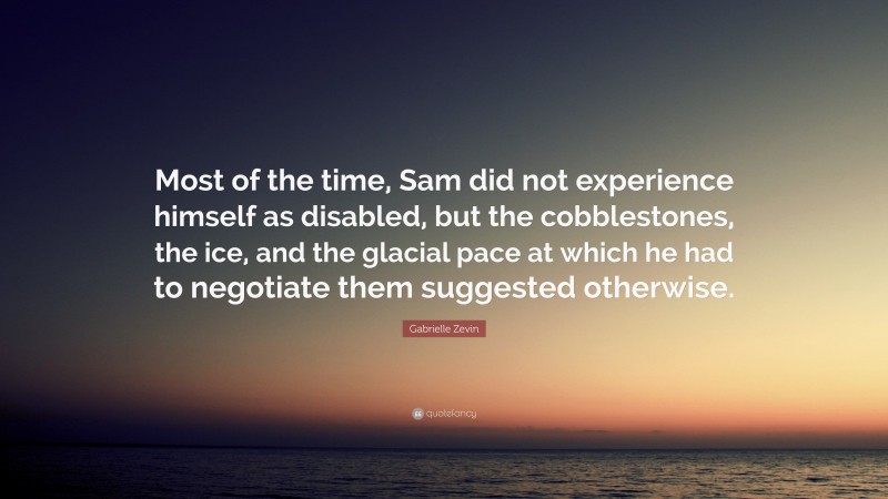 Gabrielle Zevin Quote: “Most of the time, Sam did not experience himself as disabled, but the cobblestones, the ice, and the glacial pace at which he had to negotiate them suggested otherwise.”