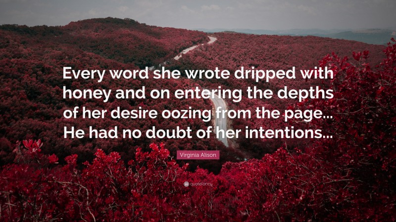 Virginia Alison Quote: “Every word she wrote dripped with honey and on entering the depths of her desire oozing from the page... He had no doubt of her intentions...”