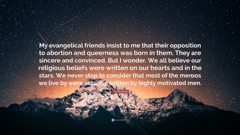 Glennon Doyle Quote: “My evangelical friends insist to me that their opposition to abortion and queerness was born in them. They are sincere and convinced. But I wonder. We all believe our religious beliefs were written on our hearts and in the stars. We never stop to consider that most of the memos we live by were actually written by highly motivated men.”