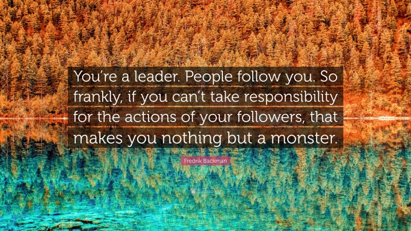 Fredrik Backman Quote: “You’re a leader. People follow you. So frankly, if you can’t take responsibility for the actions of your followers, that makes you nothing but a monster.”