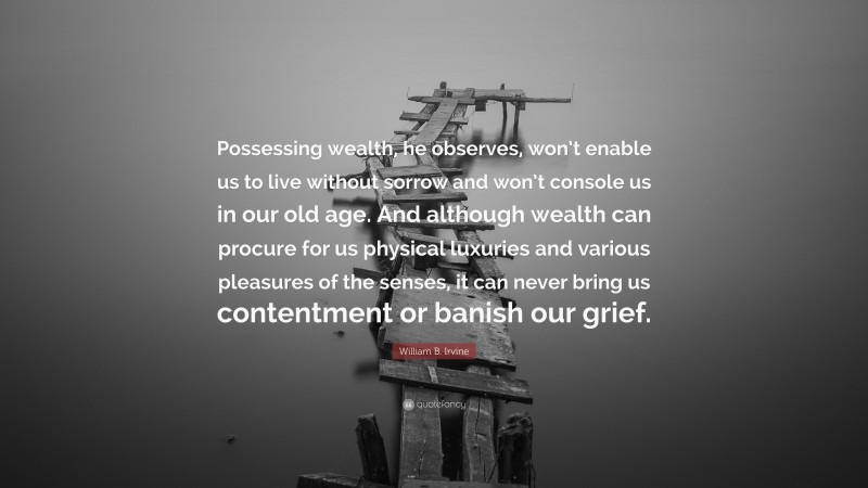 William B. Irvine Quote: “Possessing wealth, he observes, won’t enable us to live without sorrow and won’t console us in our old age. And although wealth can procure for us physical luxuries and various pleasures of the senses, it can never bring us contentment or banish our grief.”