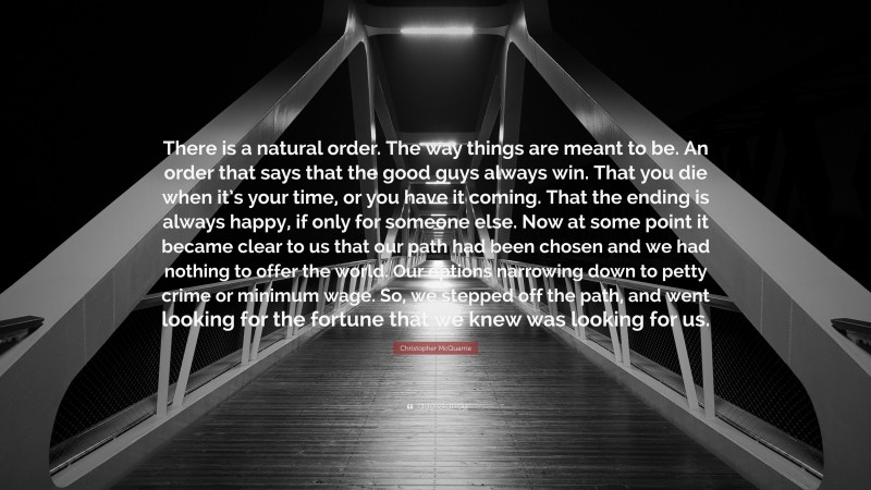 Christopher McQuarrie Quote: “There is a natural order. The way things are meant to be. An order that says that the good guys always win. That you die when it’s your time, or you have it coming. That the ending is always happy, if only for someone else. Now at some point it became clear to us that our path had been chosen and we had nothing to offer the world. Our options narrowing down to petty crime or minimum wage. So, we stepped off the path, and went looking for the fortune that we knew was looking for us.”