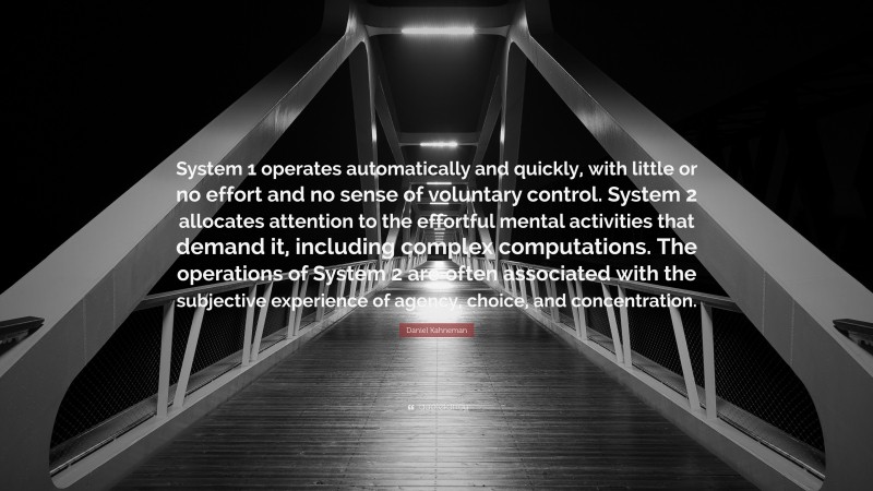 Daniel Kahneman Quote: “System 1 operates automatically and quickly, with little or no effort and no sense of voluntary control. System 2 allocates attention to the effortful mental activities that demand it, including complex computations. The operations of System 2 are often associated with the subjective experience of agency, choice, and concentration.”