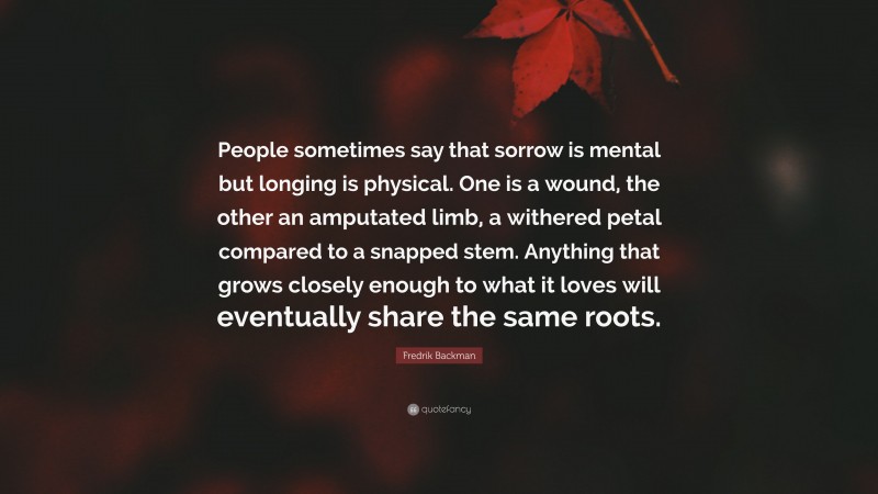 Fredrik Backman Quote: “People sometimes say that sorrow is mental but longing is physical. One is a wound, the other an amputated limb, a withered petal compared to a snapped stem. Anything that grows closely enough to what it loves will eventually share the same roots.”