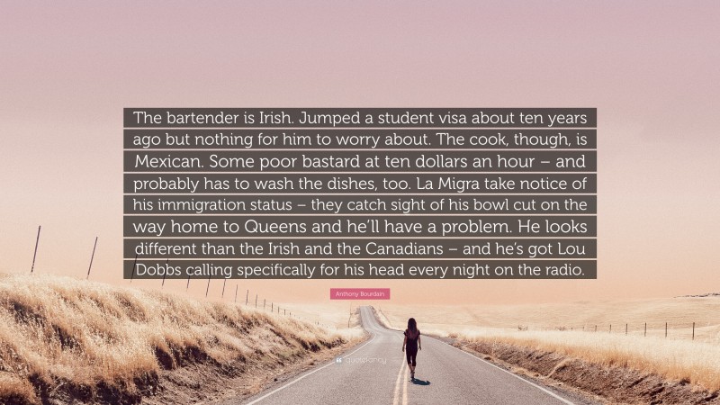 Anthony Bourdain Quote: “The bartender is Irish. Jumped a student visa about ten years ago but nothing for him to worry about. The cook, though, is Mexican. Some poor bastard at ten dollars an hour – and probably has to wash the dishes, too. La Migra take notice of his immigration status – they catch sight of his bowl cut on the way home to Queens and he’ll have a problem. He looks different than the Irish and the Canadians – and he’s got Lou Dobbs calling specifically for his head every night on the radio.”